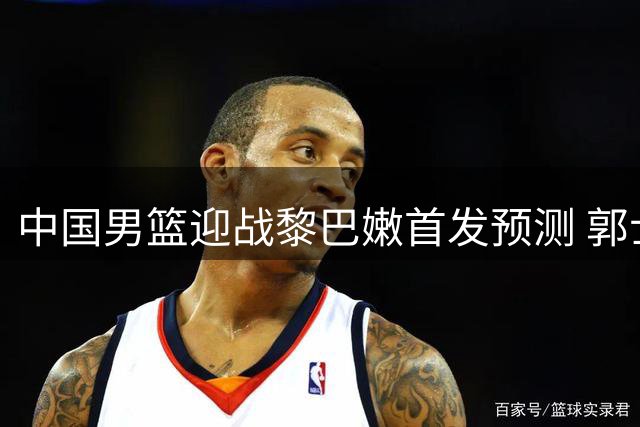 中国男篮迎战黎巴嫩首发预测 郭士强战术调整引关注